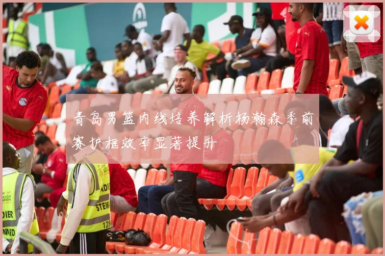 青岛男篮内线培养解析杨瀚森季前赛护框效率显著提升