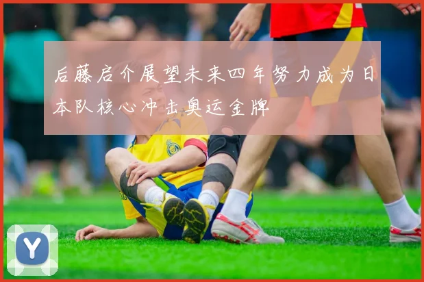 后藤启介展望未来四年努力成为日本队核心冲击奥运金牌