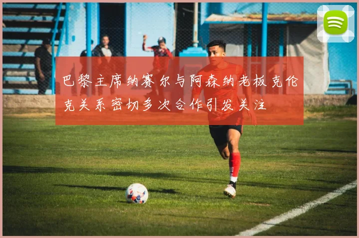 巴黎主席纳赛尔与阿森纳老板克伦克关系密切多次合作引发关注