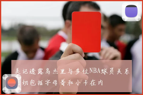 美记透露乌杰里与多位NBA球员关系密切包括字母哥和小卡在内