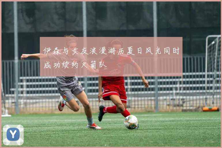 伊森与女友浪漫游历夏日风光同时成功续约火箭队