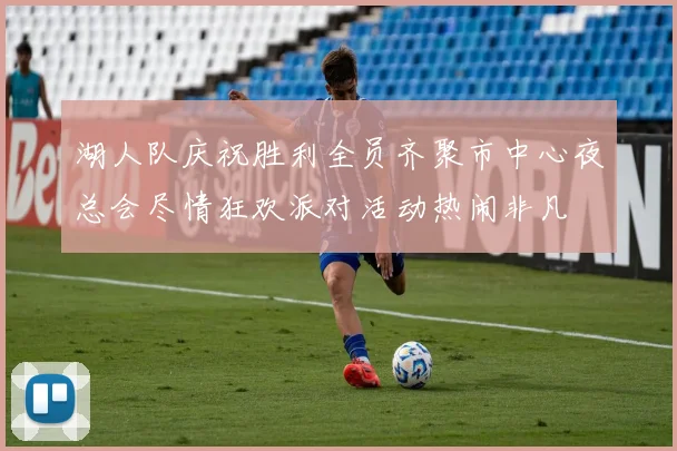 湖人队庆祝胜利全员齐聚市中心夜总会尽情狂欢派对活动热闹非凡