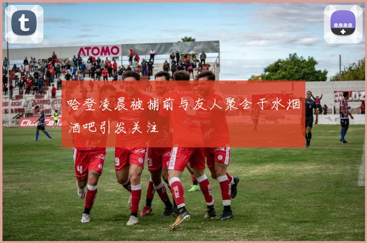 哈登凌晨被捕前与友人聚会于水烟酒吧引发关注
