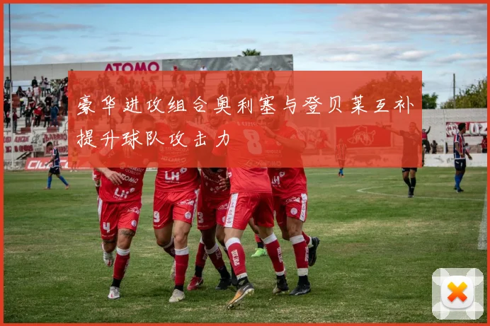 豪华进攻组合奥利塞与登贝莱互补提升球队攻击力