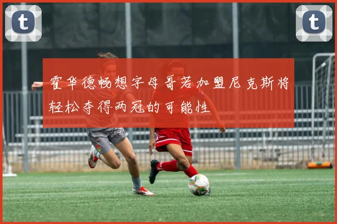 霍华德畅想字母哥若加盟尼克斯将轻松夺得两冠的可能性