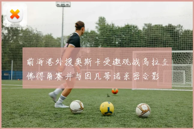前海港外援奥斯卡受邀观战乌拉圭佛得角赛并与因凡蒂诺亲密合影