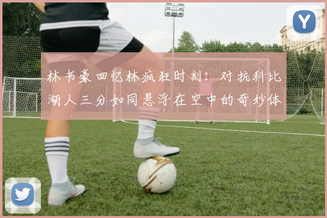 林书豪回忆林疯狂时刻：对抗科比湖人三分如同悬浮在空中的奇妙体验