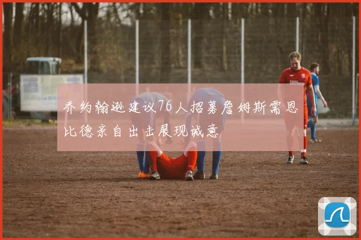 乔约翰逊建议76人招募詹姆斯需恩比德亲自出击展现诚意