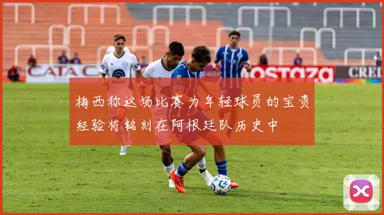 梅西称这场比赛为年轻球员的宝贵经验将铭刻在阿根廷队历史中