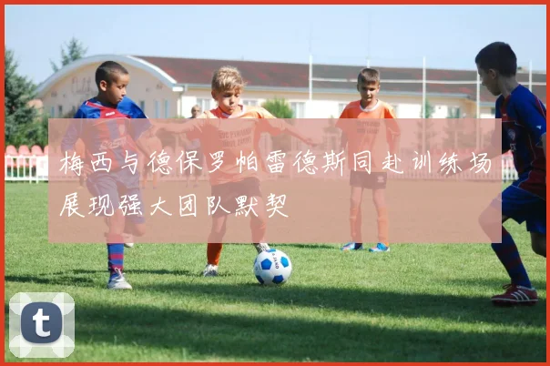 梅西与德保罗帕雷德斯同赴训练场展现强大团队默契
