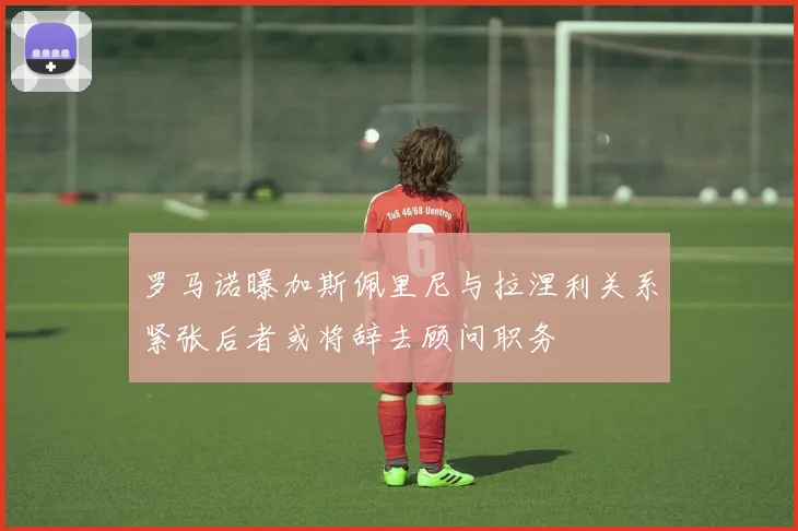 罗马诺曝加斯佩里尼与拉涅利关系紧张后者或将辞去顾问职务