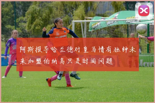 阿斯报导哈兰德对皇马情有独钟未来加盟伯纳乌只是时间问题