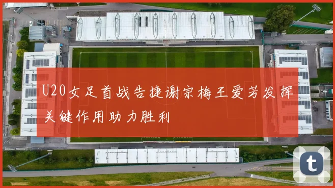 U20女足首战告捷谢宗梅王爱芳发挥关键作用助力胜利