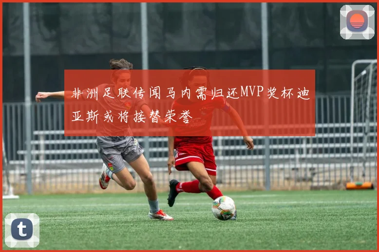 非洲足联传闻马内需归还MVP奖杯迪亚斯或将接替荣誉