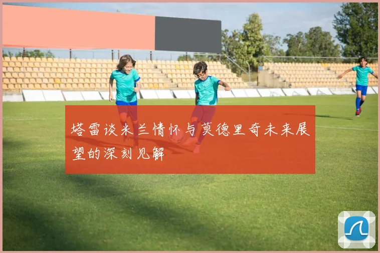 塔雷谈米兰情怀与莫德里奇未来展望的深刻见解