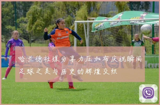 哈兰德社媒分享力压加布庆祝瞬间足球之美与历史的辉煌交织