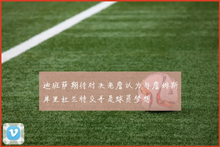 迪班萨期待对决老詹认为与詹姆斯库里杜兰特交手是球员梦想