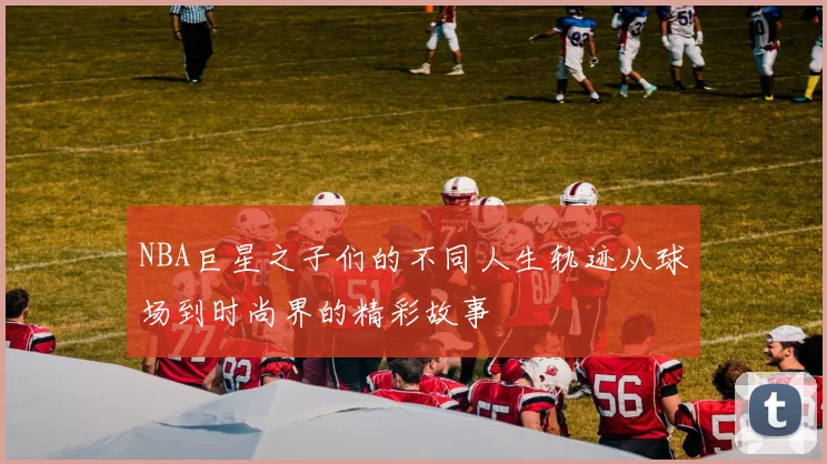 NBA巨星之子们的不同人生轨迹从球场到时尚界的精彩故事