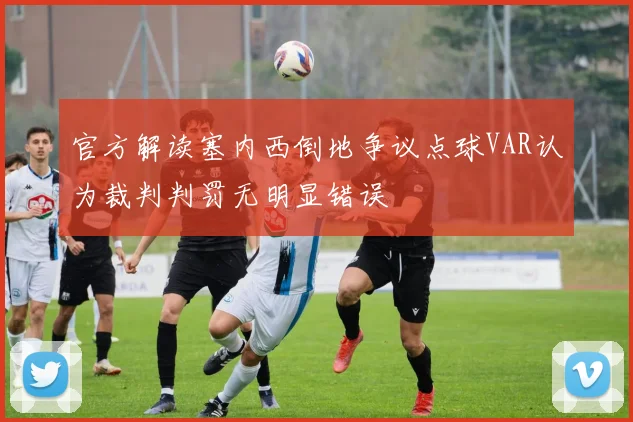 官方解读塞内西倒地争议点球VAR认为裁判判罚无明显错误