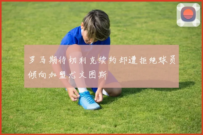 罗马期待切利克续约却遭拒绝球员倾向加盟尤文图斯