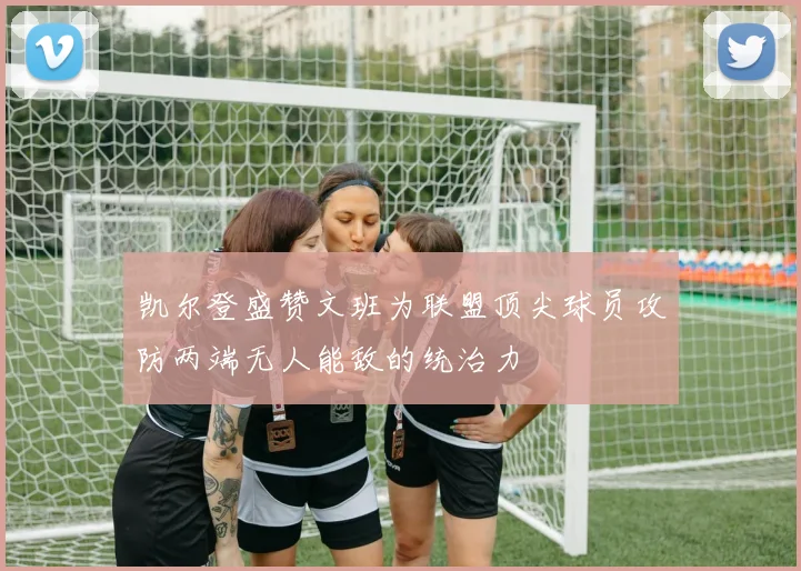 凯尔登盛赞文班为联盟顶尖球员攻防两端无人能敌的统治力