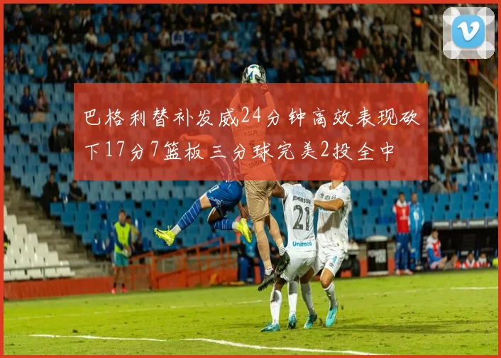 巴格利替补发威24分钟高效表现砍下17分7篮板三分球完美2投全中