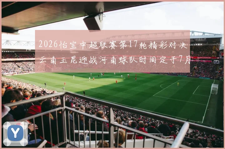 2026怡宝中超联赛第17轮精彩对决云南玉昆迎战河南球队时间定于7月3日晚上20点