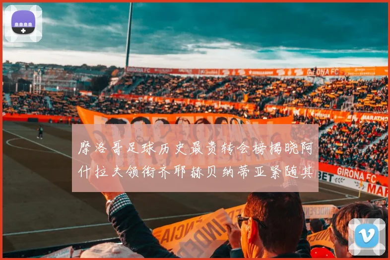 摩洛哥足球历史最贵转会榜揭晓阿什拉夫领衔齐耶赫贝纳蒂亚紧随其后