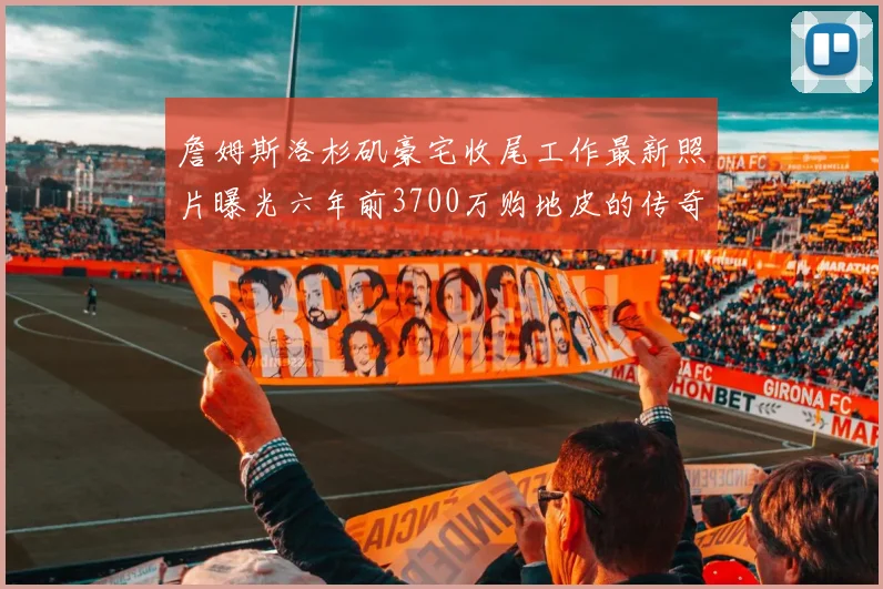 詹姆斯洛杉矶豪宅收尾工作最新照片曝光六年前3700万购地皮的传奇故事