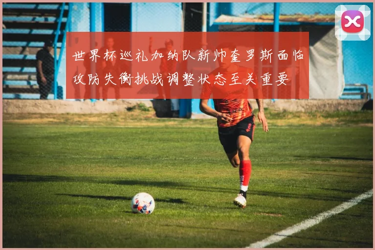 世界杯巡礼加纳队新帅奎罗斯面临攻防失衡挑战调整状态至关重要