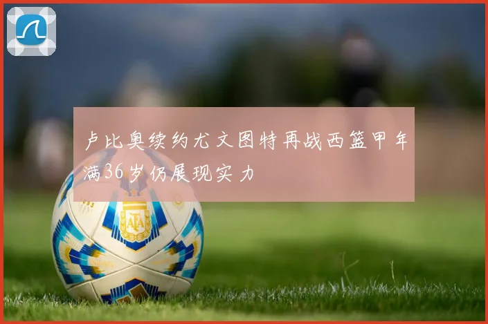 卢比奥续约尤文图特再战西篮甲年满36岁仍展现实力