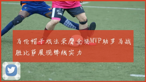 马伦帽子戏法荣膺全场MVP助罗马战胜比萨展现锋线实力