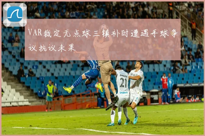 VAR裁定无点球三镇补时遭遇手球争议抗议未果